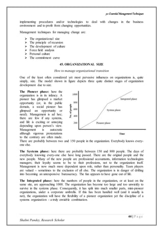 50 Essential ManagementTechniques
44 | P a g e
Shalini Pandey, Research Scholar
implementing procedures and/or technologies to deal with changes in the business
environment and to profit from changing opportunities.
Management techniques for managing change are:
 The organizational size
 The principle of recursion
 The development of culture
 Force field analysis
 Personal culture
 The commitment curve
45. ORGANIZATIONAL SIZE
How to manage organizational transition
One of the least often considered yet most pervasive influences on organizations is, quite
simply, size. The model shown in figure depicts three quite distinct stages of organization
development due to size.
The Pioneer phase: here the
organization is in its infancy. A
pioneer has glimpsed a market
opportunity (or, in the public
domain, a social pioneer has
glimpsed an opportunity or
need). Management is ad hoc;
there are few if any systems,
and life is exciting or annoying
depending upon person’s view.
Management is autocratic
although vigorous protestations
to the contrary are often made.
There are probably between two and 150 people in the organization. Everybody knows every-
one else.
The Systems phase: here there are probably between 150 and 800 people. The days of
everybody knowing every-one else have long passed. There are the original people and the
new people. Many of the new people are professional accountants, information technologists
managers; their loyalty seems to be to their professions, not to the organization itself.
Management is now much more dependent upon role, rather than personality. Team players
are valued - sometimes to the exclusion of all else. The organization is in danger of drifting
into becoming an unresponsive bureaucracy. The fun appears to have gone out of life.
The Integrated phase: here the numbers of people in the organization, or at least on the
same site, are approaching 1000. The organization has become too large and too unwieldy to
survive in the systems phase. Consequently, it has split into much smaller parts, mini-pioneer
organizations, under a corporate umbrella. If this has been handled well (and it usually is
not), the organization will have the flexibility of a pioneer organization yet the discipline of a
systems organization - a truly enviable combination.
 