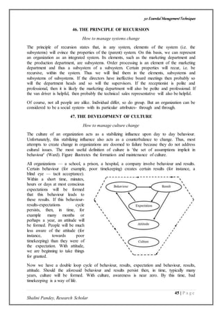 50 Essential ManagementTechniques
45 | P a g e
Shalini Pandey, Research Scholar
46. THE PRINCIPLE OF RECURSION
How to manage systems change
The principle of recursion states that, in any system, elements of the system (i.e. the
subsystems) will evince the properties of the (parent) system. On this basis, we can represent
an organization as an integrated system. Its elements, such as the marketing department and
the production department, are subsystems. Order processing is an element of the marketing
department and thus a subsystem of a subsystem. Certain properties will recur, i.e. be
recursive, within the system. Thus we will find them in the elements, subsystems and
subsystems of subsystems. If the directors have ineffective board meetings then probably so
will the department heads and so will the supervisors. If the receptionist is polite and
professional, then it is likely the marketing department will also be polite and professional. If
the van driver is helpful, then probably the technical sales representative will also be helpful.
Of course, not all people are alike. Individual differ, so do group. But an organization can be
considered to be a social system- with its particular attributes- through and through.
47. THE DEVELOPMENT OF CULTURE
How to manage culture change
The culture of an organization acts as a stabilizing influence upon day to day behaviour.
Unfortunately, this stabilizing influence also acts as a counterbalance to change. Thus, most
attempts to create change in organizations are doomed to failure because they do not address
cultural issues. The most useful definition of culture is 'the set of assumptions implicit in
behaviour' (Ward). Figure illustrates the formation and maintenance of culture.
All organizations — a school, a prison, a hospital, a company involve behaviour and results.
Certain behaviour (for example, poor timekeeping) creates certain results (for instance, a
blind eye — tacit acceptance).
Within a short time, minutes,
hours or days at most conscious
expectations will be formed
that this behaviour leads to
these results. If this behaviour-
results-expectations cycle
persists, then, in time, for
example many months or
perhaps a year, an attitude will
be formed. People will be much
less aware of the attitude (for
instance, towards poor
timekeeping) than they were of
the expectation. With attitude,
we are beginning to take things
for granted.
Now we have a double loop cycle of behaviour, results, expectation and behaviour, results,
attitude. Should the aforesaid behaviour and results persist then, in time, typically many
years, culture will be formed. With culture, awareness is near zero. By this time, bad
timekeeping is a way of life.
 