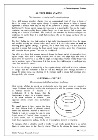 50 Essential ManagementTechniques
46 | P a g e
Shalini Pandey, Research Scholar
48. FORCE FIELD ANALYSIS
How to manage organizational resistant to change
Force field analysis considers change, from an organizational point of view, in terms of
forces for change and forces against change. It regards these forces as being in dynamic
equilibrium, a balance which may or may not be conducive to change. Often when manager
feel blocked by forces against change, their response is to push harder. This can be counter-
productive, the corresponding forces against change can, in turn increase their response, thus
leading to a situation of deadlock. The deadlock can sometimes be between managers and
employees. At another times it is simply between those who are for change and those who are
against change.
The theory behind the force field analysis is that, rather than increasing the forces for change
and possibly incurring the adverse effect noted above, it is very often better to work on
reducing force against change. In practice, this is much more easily said than done. It is
important to realize that reducing the force against change involves a great deal of negotiation
with particular interest groups. This must not be skimped.
First effort at a force field analysis shows six forces for change and six corresponding forces
against change. Now from a strictly scientific point of view, one might argue that some of
these forces are not forces at all. And one might also argue about whether counter forces were
merely reactions. None of this matters. It is best to use force field analysis in a colloquial way
rather than a scientific manner.
Each force for change is balanced by a force against change- which will be felt as resistance
to change- then the probability is that we will fail. Manager won't manage resistance to
change by acting macho and stamping on it. Manager need to realize that resistance arises
from perfectly valid reasons.
49. PERSONAL CULTURE
How to manage individual resistance to change
Most people, whether lay people or professionals, agree that most people are resistant to
change. Resistance to change is either due to disagreement with the proposed change because
of rational reasons or because it is
psychological. If it the former, then the
disagreement is subject to a negotiate process;
if the latter, treatment is different. Often
supposed rational caveats mask psychological
resistance.
The model shown in figure suggest that there
are three different levels of personal cultural,
attitude and behaviour. Behavior is what we do.
Attitude is what we assume but are, to some
degree, aware of. Personal culture, or psyche, is
a much deeper level of personality, norms,
belief. Like organizational culture, it is the set of assumptions implicit in behaviour.
As manager, what is ultimately valued is results. To get results, people have to do certain
things, in certain ways, i.e. they have to behave. Whatever the rationale for change, whatever
 