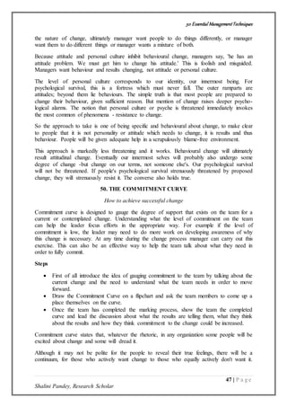 50 Essential ManagementTechniques
47 | P a g e
Shalini Pandey, Research Scholar
the nature of change, ultimately manager want people to do things differently, or manager
want them to do different things or manager wants a mixture of both.
Because attitude and personal culture inhibit behavioural change, managers say, 'he has an
attitude problem. We must get him to change his attitude.' This is foolish and misguided.
Managers want behaviour and results changing, not attitude or personal culture.
The level of personal culture corresponds to our identity, our innermost being. For
psychological survival, this is a fortress which must never fall. The outer ramparts are
attitudes; beyond them lie behaviours. The simple truth is that most people are prepared to
change their behaviour, given sufficient reason. But mention of change raises deeper psycho-
logical alarms. The notion that personal culture or psyche is threatened immediately invokes
the most common of phenomena - resistance to change.
So the approach to take is one of being specific and behavioural about change, to make clear
to people that it is not personality or attitude which needs to change, it is results and thus
behaviour. People will be given adequate help in a scrupulously blame-free environment.
This approach is markedly less threatening and it works. Behavioural change will ultimately
result attitudinal change. Eventually our innermost selves will probably also undergo some
degree of change -but change on our terms, not someone else's. Our psychological survival
will not be threatened. If people's psychological survival strenuously threatened by proposed
change, they will strenuously resist it. The converse also holds true.
50. THE COMMITMENT CURVE
How to achieve successful change
Commitment curve is designed to gauge the degree of support that exists on the team for a
current or contemplated change. Understanding what the level of commitment on the team
can help the leader focus efforts in the appropriate way. For example if the level of
commitment is low, the leader may need to do more work on developing awareness of why
this change is necessary. At any time during the change process manager can carry out this
exercise. This can also be an effective way to help the team talk about what they need in
order to fully commit.
Steps
 First of all introduce the idea of gauging commitment to the team by talking about the
current change and the need to understand what the team needs in order to move
forward.
 Draw the Commitment Curve on a flipchart and ask the team members to come up a
place themselves on the curve.
 Once the team has completed the marking process, show the team the completed
curve and lead the discussion about what the results are telling them, what they think
about the results and how they think commitment to the change could be increased.
Commitment curve states that, whatever the rhetoric, in any organization some people will be
excited about change and some will dread it.
Although it may not be polite for the people to reveal their true feelings, there will be a
continuum, for those who actively want change to those who equally actively don't want it.
 