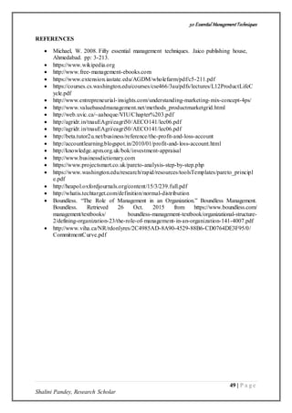 50 Essential ManagementTechniques
49 | P a g e
Shalini Pandey, Research Scholar
REFERENCES
 Michael, W. 2008. Fifty essential management techniques. Jaico publishing house,
Ahmedabad. pp: 3-213.
 https://www.wikipedia.org
 http://www.free-management-ebooks.com
 https://www.extension.iastate.edu/AGDM/wholefarm/pdf/c5-211.pdf
 https://courses.cs.washington.edu/courses/cse466/3au/pdfs/lectures/L12ProductLifeC
ycle.pdf
 http://www.entrepreneurial-insights.com/understanding-marketing-mix-concept-4ps/
 http://www.valuebasedmanagement.net/methods_productmarketgrid.html
 http://web.uvic.ca/~aahoque/VIU/Chapter%203.pdf
 http://agridr.in/tnauEAgri/eagri50/AECO141/lec06.pdf
 http://agridr.in/tnauEAgri/eagri50/AECO141/lec06.pdf
 http://beta.tutor2u.net/business/reference/the-profit-and-loss-account
 http://accountlearning.blogspot.in/2010/01/profit-and-loss-account.html
 http://knowledge.apm.org.uk/bok/investment-appraisal
 http://www.businessdictionary.com
 https://www.projectsmart.co.uk/pareto-analysis-step-by-step.php
 https://www.washington.edu/research/rapid/resources/toolsTemplates/pareto_principl
e.pdf
 http://heapol.oxfordjournals.org/content/15/3/239.full.pdf
 http://whatis.techtarget.com/definition/normal-distribution
 Boundless. “The Role of Management in an Organization.” Boundless Management.
Boundless. Retrieved 26 Oct. 2015 from https://www.boundless.com/
management/textbooks/ boundless-management-textbook/organizational-structure-
2/defining-organization-23/the-role-of-management-in-an-organization-141-4007.pdf
 http://www.viha.ca/NR/rdonlyres/2C4985AD-8A90-4529-88B6-CD0764DE3F95/0/
CommitmentCurve.pdf
 