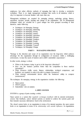 50 Essential ManagementTechniques
5 | P a g e
Shalini Pandey, Research Scholar
employees, but rather effective methods of managing that help to develop a productive
workplace. There is no single management technique that works in all situations, which is
why it is important to become familiar with more than one.
Management techniques are required for managing strategy, marketing, pricing, finance,
operations, decision, people, learning and change in the organization. The 50 Management
techniques which are essential for a good manger has been grouped according to their
functions, under following:
 Techniques for Managing Strategy
 Techniques for Managing Marketing
 Techniques for Managing Pricing
 Techniques for Managing Finance
 Techniques for Managing Operation
 Techniques for Managing Decision
 Techniques for Managing Numbers
 Techniques for Managing People
 Techniques for Managing Learning
 Techniques for Managing Yourself
 Techniques for Managing Change
PART I MANAGING STRATEGY
"Strategy is the direction and scope of an organization over the long-term: which achieves
advantage for the organization through its configuration of resources within a challenging
environment, to meet the needs of markets and to fulfill stakeholder expectations".
In other words, strategy is about:
 Where is the business trying to get to in the long-term (direction)?
 How can the business perform better than the competition in those markets
(advantage)?
 What resources (skills, assets, finance, relationships, technical competence, and
facilities) are required in order to be able to compete (resources)?
 What external, environmental factors affect the businesses' ability to compete
(environment)?
The techniques for managing strategy in the organization includes the following:
 Open system
 SWOT analysis
 Stakeholder/ role set analysis
1. OPEN SYSTEM
SYSTEM is a group of parts creating a whole.
Open system is a system that regularly exchanges feedback with its external environment,
analyze that feedback, adjust internal systems as needed to achieve the systems goals and
then transmit necessary information back to the environment.
The closed system looks at an organization in terms of its internal operation, the open system
looks at an organization in terms of its relationship with outside influence. In organizations
 