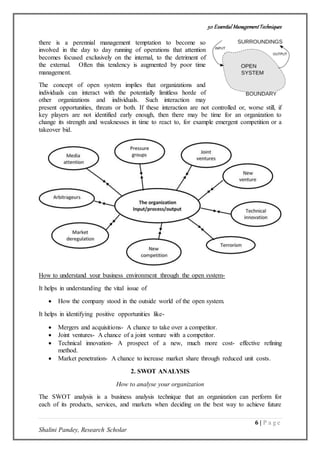 50 Essential ManagementTechniques
6 | P a g e
Shalini Pandey, Research Scholar
there is a perennial management temptation to become so
involved in the day to day running of operations that attention
becomes focused exclusively on the internal, to the detriment of
the external. Often this tendency is augmented by poor time
management.
The concept of open system implies that organizations and
individuals can interact with the potentially limitless horde of
other organizations and individuals. Such interaction may
present opportunities, threats or both. If these interaction are not controlled or, worse still, if
key players are not identified early enough, then there may be time for an organization to
change its strength and weaknesses in time to react to, for example emergent competition or a
takeover bid.
How to understand your business environment through the open system-
It helps in understanding the vital issue of
 How the company stood in the outside world of the open system.
It helps in identifying positive opportunities like-
 Mergers and acquisitions- A chance to take over a competitor.
 Joint ventures- A chance of a joint venture with a competitor.
 Technical innovation- A prospect of a new, much more cost- effective refining
method.
 Market penetration- A chance to increase market share through reduced unit costs.
2. SWOT ANALYSIS
How to analyse your organization
The SWOT analysis is a business analysis technique that an organization can perform for
each of its products, services, and markets when deciding on the best way to achieve future
 