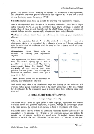 50 Essential ManagementTechniques
7 | P a g e
Shalini Pandey, Research Scholar
growth. The process involves identifying the strengths and weaknesses of the organization,
and opportunities and threats present in the market that it operates in. The first letter of each
of these four factors creates the acronym SWOT.
Strengths: Internal factors those are favorable for achieving your organization's objective.
What is the organization good at? What is its distinctive competence? Does it have a unique
selling proposition (USP), vis-à-vis its competitors? Does it have advantages of situation, of
market share, of public acclaim? Strengths might be a highly trained workforce, possession of
relevant technical expertise, a commercially advantageous lease, protected patents.
Weaknesses: Internal factors those are unfavorable for achieving your organization's
objective.
What is the organization bad at? Are its skills outdated? Is it forced to operate at a
disadvantage relative to its competitors? Is it vulnerable in some way? Typical weaknesses
might be ageing plant and equipment, restrictive work practices, a poorly trained workforce,
obsolete technology.
Opportunities: External factors those are
favorable for achieving your organization's
objective.
What opportunities exist in the environment? Are
there new markets opening up? Is there a
possibility of a boom in demand? Might improve
macroeconomic factors help trading? Would
restructuring of grant agencies herald more
generous relocation grants? Could exchange rate
fluctuation or decreased interest rates give a
competitive edge?
Threats: External factors that are unfavorable for
achieving your organization's objective.
What threats might exist in the environment? Might the economy go into recession? Will
overseas markets put up restrictive barriers? Is the industry contracting? Is there less potential
for diversification? Is the organization under in-creasing threat from vandalism, crime, even
terrorism?
3. STAKEHOLDER/ ROLE SET ANALYSIS
How to manage strategic relationship
Stakeholder analysis charts the open system in terms of people, organizations and domains
which are relevant to a particular organization, or person. Although the ultimate open system
is the entire universe, the emphasis is on relevance in terms of opportunities and threats.
Stakeholder analysis aims to evaluate and understand stakeholder from the perspective of an
organization, or to determine their relevance to the organization projects and policies. In
carrying out the analysis, questions are asked about the position, interest, influence,
interrelation, network and other characteristic of stakeholder with reference to their past,
 