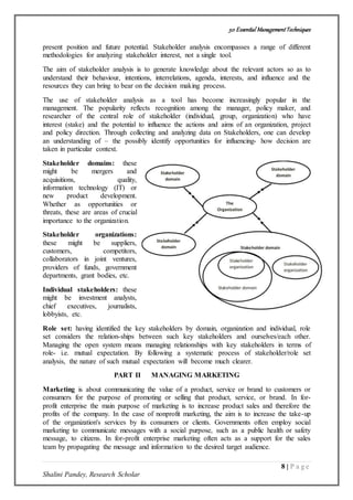 50 Essential ManagementTechniques
8 | P a g e
Shalini Pandey, Research Scholar
present position and future potential. Stakeholder analysis encompasses a range of different
methodologies for analyzing stakeholder interest, not a single tool.
The aim of stakeholder analysis is to generate knowledge about the relevant actors so as to
understand their behaviour, intentions, interrelations, agenda, interests, and influence and the
resources they can bring to bear on the decision making process.
The use of stakeholder analysis as a tool has become increasingly popular in the
management. The popularity reflects recognition among the manager, policy maker, and
researcher of the central role of stakeholder (individual, group, organization) who have
interest (stake) and the potential to influence the actions and aims of an organization, project
and policy direction. Through collecting and analyzing data on Stakeholders, one can develop
an understanding of – the possibly identify opportunities for influencing- how decision are
taken in particular context.
Stakeholder domains: these
might be mergers and
acquisitions, quality,
information technology (IT) or
new product development.
Whether as opportunities or
threats, these are areas of crucial
importance to the organization.
Stakeholder organizations:
these might be suppliers,
customers, competitors,
collaborators in joint ventures,
providers of funds, government
departments, grant bodies, etc.
Individual stakeholders: these
might be investment analysts,
chief executives, journalists,
lobbyists, etc.
Role set: having identified the key stakeholders by domain, organization and individual, role
set considers the relation-ships between such key stakeholders and ourselves/each other.
Managing the open system means managing relationships with key stakeholders in terms of
role- i.e. mutual expectation. By following a systematic process of stakeholder/role set
analysis, the nature of such mutual expectation will become much clearer.
PART II MANAGING MARKETING
Marketing is about communicating the value of a product, service or brand to customers or
consumers for the purpose of promoting or selling that product, service, or brand. In for-
profit enterprise the main purpose of marketing is to increase product sales and therefore the
profits of the company. In the case of nonprofit marketing, the aim is to increase the take-up
of the organization's services by its consumers or clients. Governments often employ social
marketing to communicate messages with a social purpose, such as a public health or safety
message, to citizens. In for-profit enterprise marketing often acts as a support for the sales
team by propagating the message and information to the desired target audience.
 