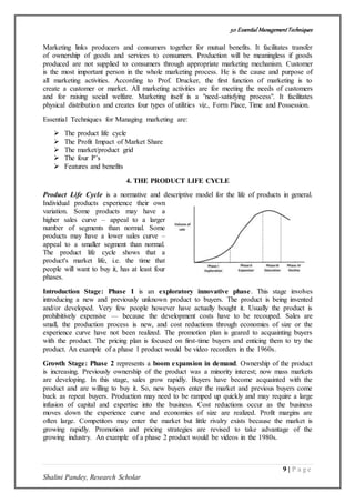 50 Essential ManagementTechniques
9 | P a g e
Shalini Pandey, Research Scholar
Marketing links producers and consumers together for mutual benefits. It facilitates transfer
of ownership of goods and services to consumers. Production will be meaningless if goods
produced are not supplied to consumers through appropriate marketing mechanism. Customer
is the most important person in the whole marketing process. He is the cause and purpose of
all marketing activities. According to Prof. Drucker, the first function of marketing is to
create a customer or market. All marketing activities are for meeting the needs of customers
and for raising social welfare. Marketing itself is a "need-satisfying process". It facilitates
physical distribution and creates four types of utilities viz., Form Place, Time and Possession.
Essential Techniques for Managing marketing are:
 The product life cycle
 The Profit Impact of Market Share
 The market/product grid
 The four P’s
 Features and benefits
4. THE PRODUCT LIFE CYCLE
Product Life Cycle is a normative and descriptive model for the life of products in general.
Individual products experience their own
variation. Some products may have a
higher sales curve – appeal to a larger
number of segments than normal. Some
products may have a lower sales curve –
appeal to a smaller segment than normal.
The product life cycle shows that a
product's market life, i.e. the time that
people will want to buy it, has at least four
phases.
Introduction Stage: Phase I is an exploratory innovative phase. This stage involves
introducing a new and previously unknown product to buyers. The product is being invented
and/or developed. Very few people however have actually bought it. Usually the product is
prohibitively expensive — because the development costs have to be recouped. Sales are
small, the production process is new, and cost reductions through economies of size or the
experience curve have not been realized. The promotion plan is geared to acquainting buyers
with the product. The pricing plan is focused on first-time buyers and enticing them to try the
product. An example of a phase 1 product would be video recorders in the 1960s.
Growth Stage: Phase 2 represents a boom expansion in demand. Ownership of the product
is increasing. Previously ownership of the product was a minority interest; now mass markets
are developing. In this stage, sales grow rapidly. Buyers have become acquainted with the
product and are willing to buy it. So, new buyers enter the market and previous buyers come
back as repeat buyers. Production may need to be ramped up quickly and may require a large
infusion of capital and expertise into the business. Cost reductions occur as the business
moves down the experience curve and economies of size are realized. Profit margins are
often large. Competitors may enter the market but little rivalry exists because the market is
growing rapidly. Promotion and pricing strategies are revised to take advantage of the
growing industry. An example of a phase 2 product would be videos in the 1980s.
 