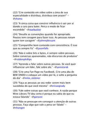 (22) “Crie conteúdo em vídeo sobre a área de sua
especialidade e distribua, distribua com prazer!” -
@shama

(23) “A única coisa que constroi influência é sair por aí
dando a cara para bater. Perca o medo de ficar
escondido” -@starbucker
(24) “Desafie as convenções quando for apropriado.
Poucos tem coragem para fazer isso. As pessoas notam
quem tem coragem” -@johnnybtruant

(25) “Compartilhe bom conteúdo com consistência. É isso
que eu sempre fiz” -@jasonfalls

(26) “Não é sobre bits e bytes, é sempre sobre pessoas.
Sobre conversas apaixonadas, não discursos de produtos”
-@robbinphillips

(27) “Aprenda a falar sobre outras pessoas. Se você quer
influenciar um líder, fale sobre ele.” -@yarostarak

(28) “Crie uma Fan Page no Facebook. Crie uma aba de
BEM VINDO e coloque um vídeo por lá, e solte a pergunta
do dia” -@mike_stelzner

(29) “Faça as pessoas ao seu redor serem mais bem
sucedidas do que você mesmo” -@ericaogrady

(30) “Fale sobre coisas que você conhece. A razão porque
Wine Library TV deu certo é porque eu sabia do que eu
estava falando” -@garyvee

(31) “Não se preocupe em conseguir a atenção de outras
pessoas. Faça algo que vale a pena ser falado” -
@nhangen
 