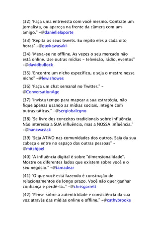 (32) “Faça uma entrevista com você mesmo. Contrate um
jornalista, ou apareça na frente da câmera com um
amigo.” -@daniellelaporte

(33) “Repita os seus tweets. Eu repito eles a cada oito
horas” -@guykawasaki

(34) “Mexa-se no offline. As vezes o seu mercado não
está online. Use outras mídias - televisão, rádio, eventos”
-@davidbullock

(35) “Encontre um nicho específico, e seja o mestre nesse
nicho" -@lewishowes

(36) “Faça um chat semanal no Twitter.” -
@ConversationAge

(37) “Invista tempo para mapear a sua estratégia, não
fique apenas usando as mídias sociais, integre com
outras táticas.” -@sergiobalegno
(38) “Se livre dos conceitos tradicionais sobre influência.
Não interessa a SUA influência, mas a NOSSA influência.”
-@hankwasiak

(39) “Seja ATIVO nas comunidades dos outros. Saia da sua
cabeça e entre no espaço das outras pessoas” -
@mitchjoel

(40) “A influência digital é sobre "dimensionalidade".
Mostre os diferentes lados que existem sobre você e o
seu negócio.” -@tamadear

(41) “O que você está fazendo é construção de
relacionamentos de longo prazo. Você não quer ganhar
confiança e perdê-la..” -@chrisgarrett

(42) “Pense sobre a autenticidade e consistência da sua
voz através das mídias online e offline.” -@cathybrooks
 