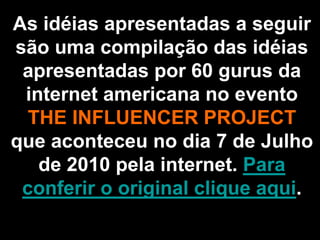 As idéias apresentadas a seguir
são uma compilação das idéias
 apresentadas por 60 gurus da
 internet americana no evento
  THE INFLUENCER PROJECT
que aconteceu no dia 7 de Julho
   de 2010 pela internet. Para
 conferir o original clique aqui.
 