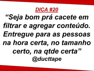 DICA #20
 “Seja bom prá cacete em
filtrar e agregar conteúdo.
Entregue para as pessoas
na hora certa, no tamanho
    certo, na qtde certa”
        @ducttape
 