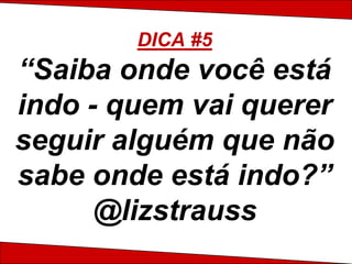 DICA #5
“Saiba onde você está
indo - quem vai querer
seguir alguém que não
sabe onde está indo?”
      @lizstrauss
 