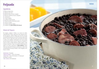 10
Modo de Preparo
Na véspera, coloque o feijão e as carnes de molho,
separadamente.Troque a água das carnes algumas vezes.
No dia seguinte, cozinhe o feijão com três litros de água
em panela de pressão por cerca de 20 minutos,após iniciar
fervura. Escorra a água das carnes que ﬁcaram de molho
e corte-as em pedaços, cozinhando-as em outra panela
até que ﬁquem macias. Escorra a água do cozimento e
junte as carnes ao feijão. Reserve. À parte, aqueça o óleo
e doure o toucinho, o paio e as cebolas. Misture tudo ao
feijão e às carnes, acrescente o Caldo MAGGI e deixe
ferver por cerca de 20 minutos ou até apurar o caldo.Sirva
acompanhada de laranjas fatiadas, couve refogada, arroz
branco e farofa.
• 500g de feijão-preto
• 250g de carne-seca
• 250g de lombo de porco salgado
• 250g de costeletas de porco salgadas
• 1 pé de porco
• 1 orelha salgada
• 2 colheres (sopa) de óleo
• 150g de toucinho defumado picado
• 1 paio em rodelas
• 2 cebolas grandes raladas
• 2 tabletes de Caldo MAGGI®
de Bacon
Ingredientes
Feijoada
Rendimento: 10 porções
Tempo de Preparo: 1 hora e 30 minutos
TempoTotal: 1 hora e 30 minutos (+12 horas para
dessalgar as carnes)
Valor Calórico: 524 kcal/porção
Serviço Nestlé ao Consumidor / Sheila Oliveira
Corteaqui
11
 