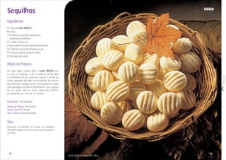Corteaqui
Serviço Nestlé ao Consumidor / Meca
• 1 lata de Leite MOÇA®
• 2 ovos
• 5 colheres (sopa) de manteiga em
temperatura ambiente
• 1 colher (chá) de sal
• meia colher (chá) de essência de baunilha
• 2 colheres (sopa) de fermento em pó
• 5 xícaras (chá) de amido de milho
• manteiga para untar
Ingredientes
Sequilhos
Modo de Preparo
Em uma tigela, misture bem o Leite MOÇA com
os ovos, a manteiga, o sal, a essência de baunilha
e o fermento em pó. Junte aos poucos o amido de
milho, mexendo até obter a consistência de enrolar.
Faça bolinhas, coloque-as em uma assadeira untada
com manteiga e achate-as ligeiramente com o auxílio
de um garfo. Leve ao forno médio-alto (200ºC),
preaquecido, por cerca de 15 minutos.
Rendimento: 100 sequilhos
Tempo de Preparo: 30 minutos
TempoTotal: 45 minutos
Valor Calórico: 40 kcal/unidade
1514
Dica
Disponha as bolinhas de massa na assadeira
deixando espaço entre elas para que não grudem
ao assar.
 