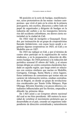 Cincuenta meses en Moscú



   Mi posición en la serie de huelgas, manifestacio-
nes, actos protestativos de las masas –incluso cam-
pesinas– que vivió el país en la crisis de la primera
post-guerra; mis escritos, discursos y sobre todo mi
papel de organizador y dirigente de huelgas en la
industria del carbón y en los transportes ferrovia-
rios del occidente colombiano, me dieron cierta no-
toriedad en la ciudad de Cali.
   En 1922 viajé de incógnito a Guayaquil, Ecua-
dor, por insinuación de un grupo de cooperativistas
llamado Solidarismo, con cuyas luces ayudé a or-
ganizar algunas cooperativas en 1925, en Cali y en
Medellín una en 1927.
   En 1923 me radiqué en Cali, y por el término de
cuatro años participé en la organización de varios
sindicatos, y en la preparación y dirección de dife-
rentes huelgas. En 1924 pertenecí a la redacción del
periódico semanal El obrero del Valle, y al mismo
tiempo dirigía un centro comunista clandestino fun-
dado en aquella región, que luego entró en relacio-
nes con centros similares que nacían en Medellín,
Cartagena, Ciénaga, Santa Marta y otros lugares.
Estos embriones de comunismo que tenían más un
carácter de información teórica, estaban centraliza-
dos en Bogotá, en donde un grupo de revoluciona-
rios encabezados por Tomás Uribe Márquez, Pepe
Olózaga, Silvestre Zawisky y no pocos obreros y es-
tudiantes influenciados por los Soviets, empezaba a
difundir las primeras ideas.
   En 1.925 asistí a un Congreso obrero nacional
del cual se me hizo presidente. Allí sostuve la nece-
sidad de vertebrar el movimiento proletario que se
desarrollaba en el país, creando un organismo inde-
pendiente de dirección centralizada y naturalmente


                                                  11
 