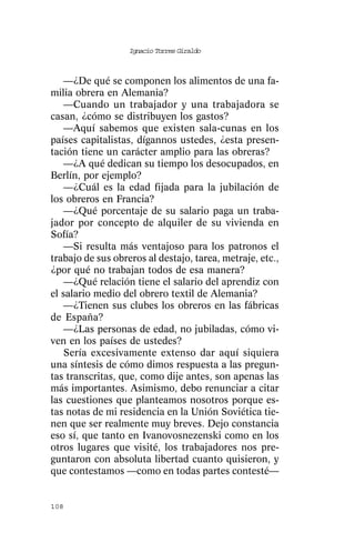 Ignacio Torres Giraldo



    —¿De qué se componen los alimentos de una fa-
milia obrera en Alemania?
    —Cuando un trabajador y una trabajadora se
casan, ¿cómo se distribuyen los gastos?
    —Aquí sabemos que existen sala-cunas en los
países capitalistas, dígannos ustedes, ¿esta presen-
tación tiene un carácter amplio para las obreras?
    —¿A qué dedican su tiempo los desocupados, en
Berlín, por ejemplo?
    —¿Cuál es la edad fijada para la jubilación de
los obreros en Francia?
    —¿Qué porcentaje de su salario paga un traba-
jador por concepto de alquiler de su vivienda en
Sofía?
    —Si resulta más ventajoso para los patronos el
trabajo de sus obreros al destajo, tarea, metraje, etc.,
¿por qué no trabajan todos de esa manera?
    —¿Qué relación tiene el salario del aprendiz con
el salario medio del obrero textil de Alemania?
    —¿Tienen sus clubes los obreros en las fábricas
de España?
    —¿Las personas de edad, no jubiladas, cómo vi-
ven en los países de ustedes?
    Sería excesivamente extenso dar aquí siquiera
una síntesis de cómo dimos respuesta a las pregun-
tas transcritas, que, como dije antes, son apenas las
más importantes. Asimismo, debo renunciar a citar
las cuestiones que planteamos nosotros porque es-
tas notas de mi residencia en la Unión Soviética tie-
nen que ser realmente muy breves. Dejo constancia
eso sí, que tanto en Ivanovosnezenski como en los
otros lugares que visité, los trabajadores nos pre-
guntaron con absoluta libertad cuanto quisieron, y
que contestamos —como en todas partes contesté—


108
 