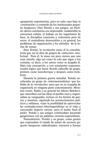 Cincuenta meses en Moscú



agrupación espontanista, pero en todo caso bajo la
«orientación» y comando de los intelectuales peque-
ño burgueses. Para Trotski y sus amigos, un Parti-
do obrero uníclasista era impensable, inadmisible la
estructura celular, el trabajo en los organismos de
base, la disciplina conciente y voluntaria pero de
acero, el centralismo democrático y en general, los
problemas de organización y los métodos de la lu-
cha de masas.
   Para Trotski, la revolución como él la concebía,
tenía que ser la obra de grupos de «selección» inte-
lectual. Para él, la masa era poco menos que una
cosa amorfa, algo así como la cola que sigue a los
cometas, es decir, a los astros como se juzgaba él.
Bajo esta concepción, y con semejantes esquemas,
resulta lógico que fuera Trotski cabecilla de grupo,
primero como menchevique y después como trots-
kista.
   Durante la primera guerra mundial, Trotski en-
cabezaba un grupo de «internacionalistas» que ha-
blaba de la «revolución» pero que no se ocupaba de
organizarla en ninguna parte concretamente. Mien-
tras Lenin, Stalin y en general los lideres Bolchevi-
que saturaban con las ideas al pueblo ruso y organi-
zaban su vanguardia, incluso en los frentes de gue-
rra; y mientras, siguiendo los acontecimientos polí-
ticos y militares, veían la posibilidad de aprovechar
las contradicciones ínterimperialistas en el viejo y
carcomido imperio zarista, para el asalto final al
poder. Trotski y sus amigos continuaban haciendo
gargarismos con las palabras extremo-izquierdistas.
   Naturalmente, Trotski y su grupo, como gentes
que expresaban el estado de animo de sectores pe-
queño burgueses radicalizados, entraron a formar


                                                 113
 