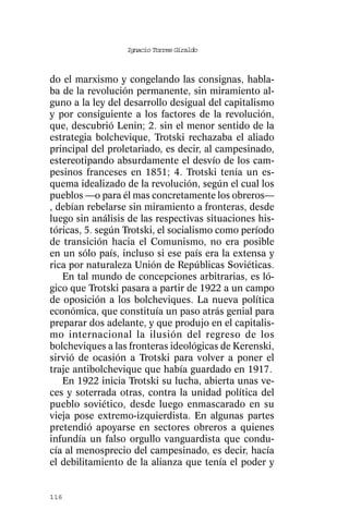 Ignacio Torres Giraldo



do el marxismo y congelando las consignas, habla-
ba de la revolución permanente, sin miramiento al-
guno a la ley del desarrollo desigual del capitalismo
y por consiguiente a los factores de la revolución,
que, descubrió Lenin; 2. sin el menor sentido de la
estrategia bolchevique, Trotski rechazaba el aliado
principal del proletariado, es decir, al campesinado,
estereotipando absurdamente el desvío de los cam-
pesinos franceses en 1851; 4. Trotski tenía un es-
quema idealizado de la revolución, según el cual los
pueblos —o para él mas concretamente los obreros—
, debían rebelarse sin miramiento a fronteras, desde
luego sin análisis de las respectivas situaciones his-
tóricas, 5. según Trotski, el socialismo como período
de transición hacia el Comunismo, no era posible
en un sólo país, incluso si ese país era la extensa y
rica por naturaleza Unión de Repúblicas Soviéticas.
   En tal mundo de concepciones arbitrarias, es ló-
gico que Trotski pasara a partir de 1922 a un campo
de oposición a los bolcheviques. La nueva política
económica, que constituía un paso atrás genial para
preparar dos adelante, y que produjo en el capitalis-
mo internacional la ilusión del regreso de los
bolcheviques a las fronteras ideológicas de Kerenski,
sirvió de ocasión a Trotski para volver a poner el
traje antibolchevique que había guardado en 1917.
   En 1922 inicia Trotski su lucha, abierta unas ve-
ces y soterrada otras, contra la unidad política del
pueblo soviético, desde luego enmascarado en su
vieja pose extremo-izquierdista. En algunas partes
pretendió apoyarse en sectores obreros a quienes
infundía un falso orgullo vanguardista que condu-
cía al menosprecio del campesinado, es decir, hacía
el debilitamiento de la alianza que tenía el poder y


116
 