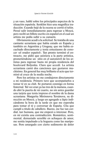 Ignacio Torres Giraldo



y un vaso, hablé sobre los principales aspectos de la
situación española. Senklim hizo una magnífica tra-
ducción. Cuando bajé de la escena se corrió el telón.
Pensé salir inmediatamente para regresar a Moscú,
pero recibí un billete escrito en español en el cual un
artista me pedía subir a su camarín.
    Obviamente acudí a la solicitud. Se trataba de una
cantante ucraniana que había estado en España y
también en Argentina y Uruguay, que me había es-
cuchado directamente y tenía entusiasmo de cono-
cer «el orador español». Tan pronto terminó el en-
treacto, me pidió que asistiera a la parte artística,
prometiéndome un sitio en el automóvil de los ar-
tistas para regresar hasta mi propia residencia del
boulevard Boljonka. Claro que accedí. La artista
ucraniana cantó dos canciones que gustaron mu-
chísimo. En general fue muy brillante el acto que ter-
minó al cruce de la media noche.
    Pero los artistas no me condujeron directamente
a mi residencia. Primero tuve que acompañarlos a
tomar té en su club. Se portaron conmigo en forma
fraternal. Tal vez eran ya las tres de la mañana, cuan-
do abrí la puerta de mi cuarto, no sin antes guardar
una tarjeta que tenía impreso el nombre de la dama
ucraniana: Margarita Mirónnova Tersánova, su di-
rección en Moscú, y luego un agregado a lápiz indi-
cándome la hora de la tarde en que me esperaba
para tomar el té y conversar de España. Cita que
cumplí a título de caballero. Bueno, me fue tan cor-
dial, tan humana, que me empezó a interesar. Pero,
en mí existía una contradicción. Romántico, senti-
mental, demasiado sensible en achaques de amor,
me sentía impulsado a la hoguera como las maripo-
sas. Pero amargado con cierto sedimento de dolor


122
 
