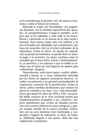 Cincuenta meses en Moscú



en la sociedad que le permite vivir sin azares el pre-
sente y mirar el futuro sin temores.
    Educada la mujer sin frivolidades, sin engaño-
sas ilusiones, sin la criminal superchería del «peca-
do», el «arrepentimiento» y luego el «perdón», es ló-
gico que se ha redimido, y ante todo se ha descu-
bierto y valorizado en la escena de la vida social y
humana. Esta nueva mujer ama con nobleza y se
une al hombre por afinidades, por sentimientos, por
leyes de atracción vital en el crisol ordenador de la
naturaleza. Como es obvio, no puede ser superfi-
cial, no puede ser instintiva, no puede obrar al «azar»
ni jugar a la aventura. La mujer soviética como la
sociedad que la hace física, moral e intelectualmen-
te, es previsiva, y no esperara a que se nuble su ce-
rebro con el humo de una hoguera de pasión para
«reflexionar» después.
    Naturalmente, esta nueva mujer, cordial, afable,
sencilla y buena, es, a veces, falsamente enfocada
por las lentes de algunos extranjeros lascivos, vi-
ciados sexualmente y en general acostumbrados al
vergonzoso comercio de la prostitución. Como es
obvio, sufren terribles desilusiones que incluso les
afecta la vanidad y les hace «ver» todo detestable.
Claro que hasta los años de 1930 y 1931, era posi-
ble hallar mujeres de la vieja sociedad zarista que
clandestinamente atrapaban a sus «clientes»; mu-
jeres ambulantes que venían de alejadas provin-
cias a los centros urbanos de mayor progreso, y que,
sin ningún sentido de la nueva sociedad, trafica-
ban con su sexo mientras eran localizadas y con-
ducidas a lugares de redención, es decir, de traba-
jo. Habiendo llegado a este punto, debo dar una
explicación a propósito:


                                                   127
 