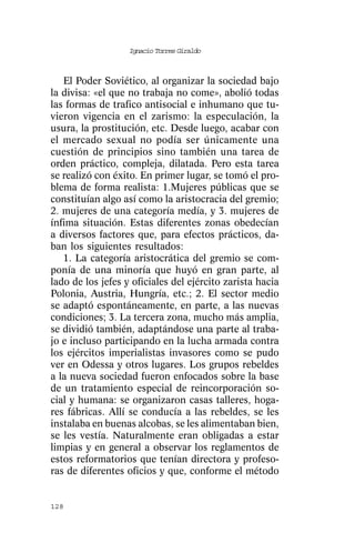 Ignacio Torres Giraldo



   El Poder Soviético, al organizar la sociedad bajo
la divisa: «el que no trabaja no come», abolió todas
las formas de trafico antisocial e inhumano que tu-
vieron vigencia en el zarismo: la especulación, la
usura, la prostitución, etc. Desde luego, acabar con
el mercado sexual no podía ser únicamente una
cuestión de principios sino también una tarea de
orden práctico, compleja, dilatada. Pero esta tarea
se realizó con éxito. En primer lugar, se tomó el pro-
blema de forma realista: 1.Mujeres públicas que se
constituían algo así como la aristocracia del gremio;
2. mujeres de una categoría medía, y 3. mujeres de
ínfima situación. Estas diferentes zonas obedecían
a diversos factores que, para efectos prácticos, da-
ban los siguientes resultados:
   1. La categoría aristocrática del gremio se com-
ponía de una minoría que huyó en gran parte, al
lado de los jefes y oficiales del ejército zarista hacia
Polonia, Austria, Hungría, etc.; 2. El sector medio
se adaptó espontáneamente, en parte, a las nuevas
condiciones; 3. La tercera zona, mucho más amplia,
se dividió también, adaptándose una parte al traba-
jo e incluso participando en la lucha armada contra
los ejércitos imperialistas invasores como se pudo
ver en Odessa y otros lugares. Los grupos rebeldes
a la nueva sociedad fueron enfocados sobre la base
de un tratamiento especial de reincorporación so-
cial y humana: se organizaron casas talleres, hoga-
res fábricas. Allí se conducía a las rebeldes, se les
instalaba en buenas alcobas, se les alimentaban bien,
se les vestía. Naturalmente eran obligadas a estar
limpias y en general a observar los reglamentos de
estos reformatorios que tenían directora y profeso-
ras de diferentes oficios y que, conforme el método


128
 