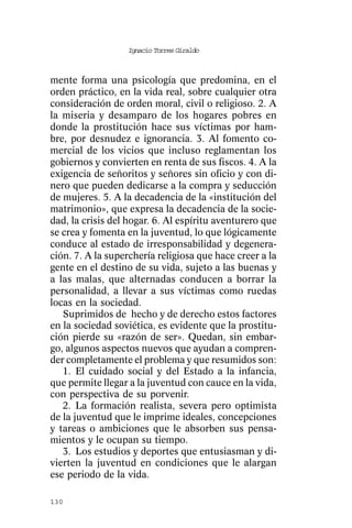 Ignacio Torres Giraldo



mente forma una psicología que predomina, en el
orden práctico, en la vida real, sobre cualquier otra
consideración de orden moral, civil o religioso. 2. A
la miseria y desamparo de los hogares pobres en
donde la prostitución hace sus víctimas por ham-
bre, por desnudez e ignorancia. 3. Al fomento co-
mercial de los vicios que incluso reglamentan los
gobiernos y convierten en renta de sus fiscos. 4. A la
exigencia de señoritos y señores sin oficio y con di-
nero que pueden dedicarse a la compra y seducción
de mujeres. 5. A la decadencia de la «institución del
matrimonio», que expresa la decadencia de la socie-
dad, la crisis del hogar. 6. Al espíritu aventurero que
se crea y fomenta en la juventud, lo que lógicamente
conduce al estado de irresponsabilidad y degenera-
ción. 7. A la superchería religiosa que hace creer a la
gente en el destino de su vida, sujeto a las buenas y
a las malas, que alternadas conducen a borrar la
personalidad, a llevar a sus víctimas como ruedas
locas en la sociedad.
   Suprimidos de hecho y de derecho estos factores
en la sociedad soviética, es evidente que la prostitu-
ción pierde su «razón de ser». Quedan, sin embar-
go, algunos aspectos nuevos que ayudan a compren-
der completamente el problema y que resumidos son:
   1. El cuidado social y del Estado a la infancia,
que permite llegar a la juventud con cauce en la vida,
con perspectiva de su porvenir.
   2. La formación realista, severa pero optimista
de la juventud que le imprime ideales, concepciones
y tareas o ambiciones que le absorben sus pensa-
mientos y le ocupan su tiempo.
   3. Los estudios y deportes que entusiasman y di-
vierten la juventud en condiciones que le alargan
ese periodo de la vida.

130
 