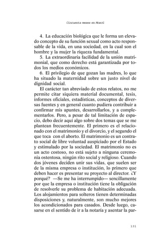 Cincuenta meses en Moscú



   4. La educación biológica que le forma un eleva-
do concepto de su función sexual como acto respon-
sable de la vida, en una sociedad, en la cual son el
hombre y la mujer la riqueza fundamental.
   5. La extraordinaria facilidad de la unión matri-
monial, que como derecho está garantizada por to-
dos los medios económicos.
   6. El privilegio de que gozan las madres, lo que
ha situado la maternidad sobre un justo nivel de
dignidad social.
   El carácter tan abreviado de estos relatos, no me
permite citar siquiera material documental, tesis,
informes oficiales, estadísticas, conceptos de diver-
sas fuentes y en general cuanto pudiera contribuir a
confirmar mis apuntes, desarrollarlos, y a comple-
mentarlos. Pero, a pesar de tal limitación de espa-
cio, debo decir aquí algo sobre dos temas que se me
plantean frecuentemente. El primero es el relacio-
nado con el matrimonio y el divorcio, y el segundo el
que toca con el aborto. El matrimonio es un contra-
to social de libre voluntad auspiciado por el Estado
y estimulado por la sociedad. El matrimonio no es
un acto costoso, no está sujeto a ninguna ceremo-
nia ostentosa, ningún rito social y religioso. Cuando
dos jóvenes deciden unir sus vidas, que suelen ser
de la misma empresa o institución, lo primero que
deben hacer es presentar su proyecto al director. ¿Y
porqué? —Se me ha interrumpido— sencillamente
por que la empresa o institución tiene la obligación
de resolverle su problema de habitación adecuada.
Los alojamientos para solteros tienen determinadas
disposiciones y, naturalmente, son mucho mejores
los acondicionados para casados. Desde luego, ca-
sarse en el sentido de ir a la notaría y asentar la par-


                                                    131
 