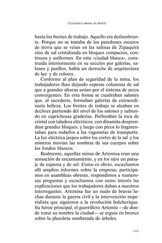 Cincuenta meses en Moscú



hasta los frentes de trabajo. Aquello era deslumbran-
te. Porque no se trataba de los paredones oscuros
de tierra que se veían en las salinas de Zipaquirá
sino de sal cristalizada en bloques compactos, con-
tinuos y uniformes. En esta «ciudad blanca», cons-
truida interiormente en su sección por galerías, sa-
lones y pasillos, había un derroche de arquitectura
de luz y de colores.
    Conforme al plan de seguridad de la mina, los
trabajadores iban dejando espesas columnas de sal
que a grandes alturas unían por el sistema de arcos
convergentes. En esta forma se cuadraban salones
que, al sucederse, formaban galerías de extraordi-
naria belleza. Los frentes de trabajo se alzaban en
declives partiendo del nivel de los salones y subien-
do en caprichosas graderías. Perforaban la roca de
cristal con taladros eléctricos; con dinamita despren-
dían grandes bloques, y luego con picos lo fragmen-
taban para rodarlos a las vagonetas de transporte.
La luz eléctrica jaspea sobre los cortes de la sal y los
mineros movían las sombras de sus cuerpos sobre
los fondos blancos.
    Realmente, aquellas minas de Artemisa eran una
sensación de encantamiento, y en los ojos un paisa-
je de espuma y de sol. Como es obvio, escuchamos
allí amplios informes sobre la empresa; participa-
mos en asambleas obreras, respondimos a numero-
sas preguntas y escuchamos con sumo interés las
explicaciones que los trabajadores daban a nuestros
interrogantes. Artemisa fue un nudo de bravas lu-
chas durante la guerra civil y la intervención impe-
rialista que siguieron a la revolución bolchevique.
Su héroe principal, el guerrillero Artemio —de don-
de tomó su nombre la ciudad— se erguía en bronce
sobre la plazoleta sombreada de árboles.

                                                    145
 