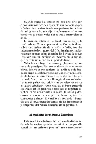 Cincuenta meses en Moscú



   Cuando regresó el chofer, no con uno sino con
cinco racimos traté de explicar lo que conocía yo por
viñedos. Pero entendiendo completamente la base
de mi ignorancia, me dijo simplemente: —Lo que
sucede es que estas vides tienes tres o cuatrocientos
años.
   El invierno estaba en su final. Sin embargo, la
península de Crimea, por su situación hacia el sur,
sobre todo en la costa de la región de Yalta, no sufre
intensamente los rigores del frío. En algunos invier-
nos caen apenas como escarcha las lluvias de nieve.
Esta vez era tan benigno el invierno en la región,
que parecía un otoño en su período final.
   Yalta fue un lugar de recreo y placeres de una
rama de príncipes. Pintoresca ribera del mar negro,
playa, declive suave cubierto de jardines y de bos-
ques; juego de colinas y encima una montaña eleva-
da de bases de roca. Paisaje de exuberante belleza
natural. Al centro un castillo regio al que rodeaban
hermosos palacetes, residencias de jolgorios de los
antiguos caballeros. Conservando el buen gusto de
los trazos en los jardines y bosques, el régimen so-
viético había construido allí casas de salud y des-
canso para obreros, campos de deportes, teatros,
comedores y clubes. El castillo a la fecha de mi esta-
día era el hogar para descansar de los funcionarios
y dirigentes del Soviet nacional de la península.


       El gobierno de un pueblo laborioso

   Esta vez fui recibido en Moscú con la distinción
de más he sabido apreciar en mi vida, porque ella
constituía un estimulo para mí, una demostración


                                                  147
 