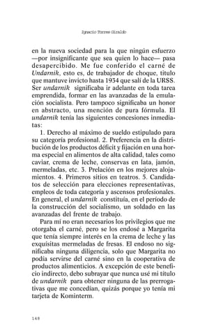 Ignacio Torres Giraldo



en la nueva sociedad para la que ningún esfuerzo
—por insignificante que sea quien lo hace— pasa
desapercibido. Me fue conferido el carné de
Undarnik, esto es, de trabajador de choque, titulo
que mantuve invicto hasta 1934 que salí de la URSS.
Ser undarnik significaba ir adelante en toda tarea
emprendida, formar en las avanzadas de la emula-
ción socialista. Pero tampoco significaba un honor
en abstracto, una mención de pura fórmula. El
undarnik tenía las siguientes concesiones inmedia-
tas:
   1. Derecho al máximo de sueldo estipulado para
su categoría profesional. 2. Preferencia en la distri-
bución de los productos déficit y fijación en una hor-
ma especial en alimentos de alta calidad, tales como
caviar, crema de leche, conservas en lata, jamón,
mermeladas, etc. 3. Prelación en los mejores aloja-
mientos. 4. Primeros sitios en teatros. 5. Candida-
tos de selección para elecciones representativas,
empleos de toda categoría y ascensos profesionales.
En general, el undarnik constituía, en el período de
la construcción del socialismo, un soldado en las
avanzadas del frente de trabajo.
   Para mí no eran necesarios los privilegios que me
otorgaba el carné, pero se los endosé a Margarita
que tenía siempre interés en la crema de leche y las
exquísitas mermeladas de fresas. El endoso no sig-
nificaba ninguna diligencia, solo que Margarita no
podía servirse del carné sino en la cooperativa de
productos alimenticios. A excepción de este benefi-
cio indirecto, debo subrayar que nunca usé mi título
de undarnik para obtener ninguna de las prerroga-
tivas que me concedían, quizás porque yo tenía mi
tarjeta de Kominterm.


148
 