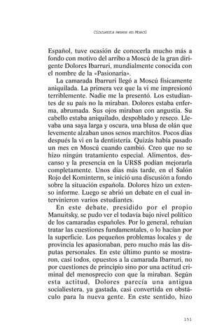 Cincuenta meses en Moscú



Español, tuve ocasión de conocerla mucho más a
fondo con motivo del arribo a Moscú de la gran diri-
gente Dolores Ibarruri, mundialmente conocida con
el nombre de la «Pasionaria».
   La camarada Ibarruri llegó a Moscú físicamente
aniquilada. La primera vez que la vi me impresionó
terriblemente. Nadie me la presentó. Los estudian-
tes de su país no la miraban. Dolores estaba enfer-
ma, abrumada. Sus ojos miraban con angustia. Su
cabello estaba aniquilado, despoblado y reseco. Lle-
vaba una saya larga y oscura, una blusa de olán que
levemente alzaban unos senos marchitos. Pocos días
después la vi en la dentistería. Quizás había pasado
un mes en Moscú cuando cambió. Creo que no se
hizo ningún tratamiento especial. Alimentos, des-
canso y la presencia en la URSS podían mejorarla
completamente. Unos días más tarde, en el Salón
Rojo del Kominterm, se inició una discusión a fondo
sobre la situación española. Dolores hizo un exten-
so informe. Luego se abrió un debate en el cual in-
tervinieron varios estudiantes.
   En este debate, presidido por el propio
Manuitsky, se pudo ver el todavía bajo nivel político
de los camaradas españoles. Por lo general, rehuían
tratar las cuestiones fundamentales, o lo hacían por
la superficie. Los pequeños problemas locales y de
provincia les apasionaban, pero mucho más las dis-
putas personales. En este último punto se mostra-
ron, casi todos, opuestos a la camarada Ibarruri, no
por cuestiones de principio sino por una actitud cri-
minal del menosprecio con que la miraban. Según
esta actitud, Dolores parecía una antigua
socialiestera, ya gastada, casi convertida en obstá-
culo para la nueva gente. En este sentido, hizo


                                                 151
 