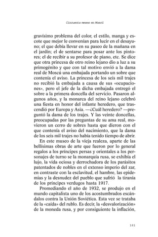 Cincuenta meses en Moscú



gravísimo problema del color, el estilo, manga y es-
cote que mejor le convenían para lucir en el desayu-
no; el que debía llevar en su paseo de la mañana en
el jardín; el de sentarse para posar ante los pinto-
res; el de recibir a su profesor de piano, etc. Se dice
que otra princesa de otro reino lejano dio a luz a su
primogénito y que con tal motivo envió a la dama
real de Moscú una embajada portando un sobre que
contenía el aviso. La princesa de los seis mil trajes
no recibió la embajada a causa de sus «ocupacio-
nes», pero el jefe de la dicha embajada entregó el
sobre a la primera doncella del servicio. Pasaron al-
gunos años, y la monarca del reino lejano celebró
una fiesta en honor del infante heredero, que tras-
cendió por Europa y Asía. —¿Cuál heredero? —pre-
guntó la dama de los trajes. Y las veinte doncellas,
preocupadas por las preguntas de su ama real, mo-
vieron un cerro de sobres hasta que dieron con el
que contenía el aviso del nacimiento, que la dama
de los seis mil trajes no había tenido tiempo de abrir.
   En este museo de la vieja realeza, aparte de las
bellísimas obras de arte que fueron por lo general
regalos a los príncipes persas y orientales a los per-
sonajes de turno se la monarquía rusa, se exhibía el
lujo, la vida ociosa y derrochadora de los parásitos
patentados de nobles en el extenso imperio del zar,
en contraste con la esclavitud, el hambre, las epide-
mias y la desnudez del pueblo que sufrió la tiranía
de los príncipes verdugos hasta 1917.
   Promediando el año de 1932, se produjo en el
mundo capitalista uno de los acostumbrados escán-
dalos contra la Unión Soviética. Esta vez se trataba
de la «caída» del rublo. Es decir, la «desvalorización»
de la moneda rusa, y por consiguiente la inflación,


                                                   161
 
