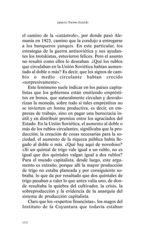 Ignacio Torres Giraldo



el camino de la «catástrofe», por donde pasó Ale-
mania en 1923, camino que la condujo a entregarse
a los banqueros yanquis. En este particular, los
estrategas de la guerra antisoviética y sus ayudan-
tes los trotskistas, estuvieron felices. Pero el asunto
no resultó como ellos lo deseaban. ¿Qué los rublos
que circulaban en la Unión Soviética habían aumen-
tado al doble o más? Es decir, que los signos de cam-
bio o medio circulante habían crecido
«sorpresivamente».
    Este fenómeno suele indicar en los países capita-
listas que los gobiernos están emitiendo emprésti-
tos en bonos, que naturalmente circulan y desvalo-
rizan la moneda, sobre todo si tales empréstitos no
se invierten en forma productiva, es decir, en em-
presas de trabajo, sino en pagar una burocracia in-
útil y en distribuir premios entre los agraciados del
Estado. En la Unión Soviética, el aumento al doble o
más de los rublos circulantes, significaba que la pro-
ducción, la creación de cosas necesarias para la so-
ciedad, el aumento de la riqueza pública había lle-
gado al doble o más. ¿Qué hay aquí de novedoso?
¿Si un quintal de trigo vale igual a un rublo, no es
igual que dos quintales valgan igual a dos rublos?
Para el mundo capitalista, desde luego, este argu-
mento es extraño, porque allí la mayor producción
de trigo no estaba planeada y por consiguiente so-
braba, lo que da por resultado que dos quintales de
trigo pasaban a valer lo que antes valía uno, de don-
de resultaba la quiebra del cultivador, la crisis, la
sobreproducción y la evidencia de la anarquía del
sistema de producción capitalista.
    Claro que los «expertos financistas», los magos del
Instituto de la Coyuntura que todavía estaban


162
 