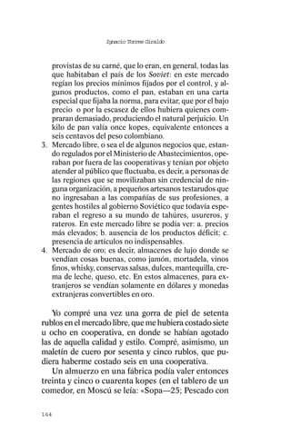 Ignacio Torres Giraldo



   provistas de su carné, que lo eran, en general, todas las
   que habitaban el país de los Soviet: en este mercado
   regían los precios mínimos fijados por el control, y al-
   gunos productos, como el pan, estaban en una carta
   especial que fijaba la norma, para evitar, que por el bajo
   precio o por la escasez de ellos hubiera quienes com-
   praran demasiado, produciendo el natural perjuicio. Un
   kilo de pan valía once kopes, equivalente entonces a
   seis centavos del peso colombiano.
3. Mercado libre, o sea el de algunos negocios que, estan-
   do regulados por el Ministerio de Abastecimientos, ope-
   raban por fuera de las cooperativas y tenían por objeto
   atender al público que fluctuaba, es decir, a personas de
   las regiones que se movilizaban sin credencial de nin-
   guna organización, a pequeños artesanos testarudos que
   no ingresaban a las compañías de sus profesiones, a
   gentes hostiles al gobierno Soviético que todavía espe-
   raban el regreso a su mundo de tahúres, usureros, y
   rateros. En este mercado libre se podía ver: a. precios
   más elevados; b. ausencia de los productos déficit; c.
   presencia de artículos no indispensables.
4. Mercado de oro; es decir, almacenes de lujo donde se
   vendían cosas buenas, como jamón, mortadela, vinos
   finos, whisky, conservas salsas, dulces, mantequilla, cre-
   ma de leche, queso, etc. En estos almacenes, para ex-
   tranjeros se vendían solamente en dólares y monedas
   extranjeras convertibles en oro.

   Yo compré una vez una gorra de piel de setenta
rublos en el mercado libre, que me hubiera costado siete
u ocho en cooperativa, en donde se habían agotado
las de aquella calidad y estilo. Compré, asimismo, un
maletín de cuero por sesenta y cinco rublos, que pu-
diera haberme costado seis en una cooperativa.
   Un almuerzo en una fábrica podía valer entonces
treinta y cinco o cuarenta kopes (en el tablero de un
comedor, en Moscú se leía: «Sopa—25; Pescado con

164
 
