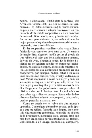 Cincuenta meses en Moscú



pepino—15; Ensalada—10; Chuleta de cordero—25;
Arroz con tomate—10; Pasteles de carne—5; Gar-
banzos—10; Dulces de fruta—5») El mismo almuer-
zo podía valer sesenta o setenta centavos en un res-
taurante de la red de cooperativas; en un comedor
de mercado libre, cinco, seis, y hasta siete rublos.
En un hotel para extranjeros, naturalmente mucho
mejor presentado y desde luego más exquísitamente
preparado, dos o tres dólares.
   En las cooperativas vendían vodka (aguardiente
fabricado con centeno) pero muy caro. Un envase
de medio litro, digamos, podía costar el precio de
tres rublos, y al lado, una botella del mismo tamaño,
de vino de uvas, cincuenta kopes. En la Unión So-
viética no se vendían bebidas en porciones indivi-
duales, no existía el copeo, al estilo de nuestros ca-
fés. Las personas que compraban productos en una
cooperativa, por ejemplo, podían echar a su cesta
unas botellas con cerveza, vino, whisky, vodka u otro
licor. Varias veces asistí a casas de amigos y comí en
sus mesas arenques en aceite y cebolla, caviar con
pan negro y mantequilla, y repetidos vasitos de vo-
dka. En general, los poquísimos rusos que bebían el
clásico vodka, no lo hacían como los colombianos
que beben aguardiente con aguardiente: ellos lo ha-
cían comiendo al mismo tiempo queso, pan, caviar,
pepino, pescado, manzana, etc.
   Como se puede ver, el rublo era una moneda
operativa. Como signo de cambio, estaba, en la épo-
ca a que me refiero, fuera de todo dogma. En el sen-
tido rigurosamente económico, no medía los objetos
de la producción, la riqueza social creada, sino que
más bien era medido por los productos del trabajo.
Contestando a un «mago economista» extranjero,


                                                  165
 