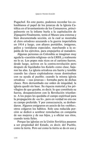 Ignacio Torres Giraldo



Pugachof. En este punto, podemos recordar los co-
lombianos el papel de los jerarcas de la Iglesia Ca-
tólica en el levantamiento de los Comuneros, princi-
palmente en la infame burla a la capitulación de
Zipaquirá Finalmente, tenía el Museo una extensa y
bien documentada sección, en la cual se mostraba
al clero ortodoxo azuzando a la guerra imperialista
en 1914 y luego, con altares portátiles, imágenes,
palios y vestiduras especiales, marchando a la es-
palda de los ejércitos, para empujarlos al matadero.
    Algunas personas en Colombia se imaginan muy
aguda la «cuestión religiosa» en la URSS, y realmente
no lo es. Los popes más ricos en el zarismo fueron,
desde luego, activos en la contra-revolución pero
después de liquidados los Kulaks como clase, baja-
ron las alas. La iglesia ortodoxa era fuerte y temible
cuando las clases explotadoras rusas dominaban
con su ayuda al pueblo; cuando la misma iglesia
ortodoxa —sus jerarcas— formaba parte de dichas
clases. Pero derrumbado ese orden de iniquidad, la
iglesia quedó sin base. Su riqueza material y los pri-
vilegios de que gozaba, es decir, lo que constituía su
fuerza, desaparecieron con la Revolución triunfan-
te. A los popes les quedaba el campo espiritual para
la propagación de «su fe», pero en verdad no era ese
su campo preferido. Y por consecuencia, se desban-
daron. Algunos emigraron en asocio de los «nobles»,
otros colgaron los hábitos. Solo una reducida por-
ción se dedicó a sembrar remolachas en compañía
de sus mujeres y de sus hijos, y a oficiar sus ritos,
cuando tenía fieles.
    Porque las iglesias en la Unión Soviética pasaron
a ser propiedad del Estado, es decir, del Pueblo,
como la tierra. Pero así como la tierra se da en uso y


168
 