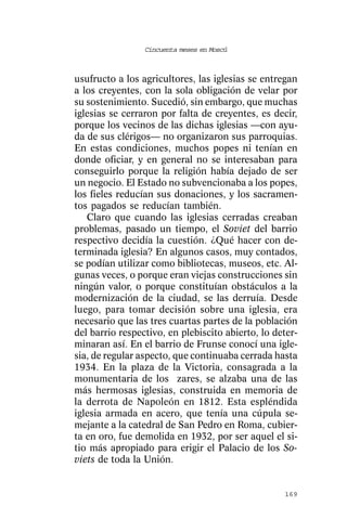 Cincuenta meses en Moscú



usufructo a los agricultores, las iglesias se entregan
a los creyentes, con la sola obligación de velar por
su sostenimiento. Sucedió, sin embargo, que muchas
iglesias se cerraron por falta de creyentes, es decir,
porque los vecinos de las dichas iglesias —con ayu-
da de sus clérigos— no organizaron sus parroquias.
En estas condiciones, muchos popes ni tenían en
donde oficiar, y en general no se interesaban para
conseguirlo porque la religión había dejado de ser
un negocio. El Estado no subvencionaba a los popes,
los fieles reducían sus donaciones, y los sacramen-
tos pagados se reducían también.
   Claro que cuando las iglesias cerradas creaban
problemas, pasado un tiempo, el Soviet del barrio
respectivo decidía la cuestión. ¿Qué hacer con de-
terminada iglesia? En algunos casos, muy contados,
se podían utilizar como bibliotecas, museos, etc. Al-
gunas veces, o porque eran viejas construcciones sin
ningún valor, o porque constituían obstáculos a la
modernización de la ciudad, se las derruía. Desde
luego, para tomar decisión sobre una iglesia, era
necesario que las tres cuartas partes de la población
del barrio respectivo, en plebiscito abierto, lo deter-
minaran así. En el barrio de Frunse conocí una igle-
sia, de regular aspecto, que continuaba cerrada hasta
1934. En la plaza de la Victoria, consagrada a la
monumentaria de los zares, se alzaba una de las
más hermosas iglesias, construida en memoria de
la derrota de Napoleón en 1812. Esta espléndida
iglesia armada en acero, que tenía una cúpula se-
mejante a la catedral de San Pedro en Roma, cubier-
ta en oro, fue demolida en 1932, por ser aquel el si-
tio más apropiado para erigir el Palacio de los So-
viets de toda la Unión.


                                                   169
 