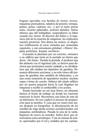 Cincuenta meses en Moscú



fraguas operadas con bandas de motor, tornos,
máquinas prensadoras, taladros de presión, terrajas,
poleas, grúas, cadenas, etc., y por el suelo piezas
rotas, resortes aplanados, motores dañados. Varios
obreros que allí trabajaban, suspendieron su labor
cuando nos vieron. El director del Soljos y el inge-
niero jefe de la estación de máquinas, les explicaron
nuestra presencia. Nos dimos las manos; se alegra-
ron visiblemente al verse visitados por camaradas
españoles, y con entusiasmo gritaban: «¡Hurra! ¡Es-
paña proletaria, España soviética!»
   Cruzando la plazoleta por un extremo, entramos
a un edificio que tenía en la portada un letrero que
decía: «No fume». Pasada la portada, el profesor que
iba adelante con el ingeniero jefe, se detuvo para de-
cirnos que tuviéramos mucho cuidado y no olvidára-
mos que allí estaban los depósitos de gasolina. Pa-
seamos diferentes secciones, y no solo vimos allí tan-
ques de gasolina sino también de lubricantes, y en
una como estantería de aparadores anchos, muchas
capas y botas de caucho. Salimos del citado edificio
por un puerta pequeña hacía la cual llegaban las
máquinas a recibir el combustible y los aceites.
   Estaba haciendo un sol muy bravo; no obstante
fuimos al frente de trabajo en donde los tractores
removían la tierra. Recorrimos una línea de más de
un kilómetro. Se nos explicó el proceso de prepara-
ción para la siembra. Y, cosa que no vimos sino me-
ses después en fotografías: la diseminación de las
semillas de trigo desde aviones acondicionados con
máquinas sembradoras. Pasada la una de la tarde,
llegamos de nuevo al comedor. Sobra decir que al-
morzamos como arzobispos. Y sin un minuto de sies-
ta, aporreados por el sol y molidos por las camina-


                                                  177
 