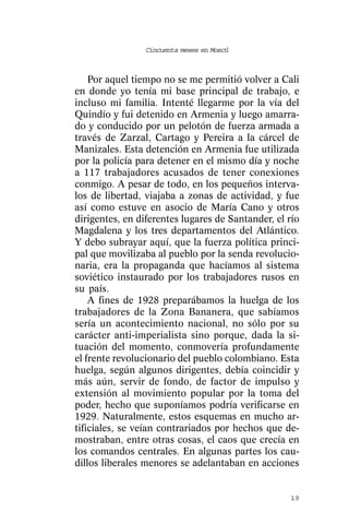 Cincuenta meses en Moscú



    Por aquel tiempo no se me permitió volver a Cali
en donde yo tenía mi base principal de trabajo, e
incluso mi familia. Intenté llegarme por la vía del
Quindío y fui detenido en Armenia y luego amarra-
do y conducido por un pelotón de fuerza armada a
través de Zarzal, Cartago y Pereira a la cárcel de
Manizales. Esta detención en Armenia fue utilizada
por la policía para detener en el mismo día y noche
a 117 trabajadores acusados de tener conexiones
conmigo. A pesar de todo, en los pequeños interva-
los de libertad, viajaba a zonas de actividad, y fue
así como estuve en asocio de María Cano y otros
dirigentes, en diferentes lugares de Santander, el río
Magdalena y los tres departamentos del Atlántico.
Y debo subrayar aquí, que la fuerza política princi-
pal que movilizaba al pueblo por la senda revolucio-
naria, era la propaganda que hacíamos al sistema
soviético instaurado por los trabajadores rusos en
su país.
    A fines de 1928 preparábamos la huelga de los
trabajadores de la Zona Bananera, que sabíamos
sería un acontecimiento nacional, no sólo por su
carácter anti-imperialista sino porque, dada la si-
tuación del momento, conmovería profundamente
el frente revolucionario del pueblo colombiano. Esta
huelga, según algunos dirigentes, debía coincidir y
más aún, servir de fondo, de factor de impulso y
extensión al movimiento popular por la toma del
poder, hecho que suponíamos podría verificarse en
1929. Naturalmente, estos esquemas en mucho ar-
tificiales, se veían contrariados por hechos que de-
mostraban, entre otras cosas, el caos que crecía en
los comandos centrales. En algunas partes los cau-
dillos liberales menores se adelantaban en acciones


                                                   19
 