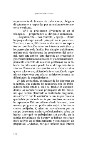 Ignacio Torres Giraldo



representante de la masa de trabajadores, obligado
directamente a responder por su mejoramiento ma-
terial y cultural.
   -—--¿No se presentan divergencias en el
triangulo? —preguntamos al dirigente comunista.
   —Seguramente— nos contesta, y agrega— Desde
luego que divergencias de principio no se presentan.
Tenemos, a veces, diferentes modos de ver los aspec-
tos de coordinación entre los intereses colectivos y
los personales o de familia. Por ejemplo: quisiéramos
mejorar más rápidamente las condiciones del perso-
nal, pero este anhelo justo depende del crecimiento
general del sistema social soviético y también del cum-
plimiento concreto de nuestros problemas en la fá-
brica. En estos casos puede haber divergencias tran-
sitorias. Pero estas divergencias no se ahondan sino
que se solucionan, pidiendo la intervención de orga-
nismos superiores que aclaran satisfactoriamente las
dificultades de entendimiento.
   Un jefe comunista, encargado de los deportes en
la fábrica, que durante las reuniones con los traba-
jadores había estado al lado del traductor, explicán-
donos las características principales de las perso-
nas que habían planteado o contestado preguntas,
nos advierte que la comisión de un koljós cercano
que había quedado de venir por nosotros, nos esta-
ba esperando. Esto sucedía un día de descanso, pero
nuestro programa no podía estar sujeto a interrup-
ciones prefijadas. Y, mientras marchábamos por un
campo de centeno maduro, reflexionaba yo sobre un
hecho: ¿por qué los trabajadores sin partido, en la
fábrica metalúrgica de Saratov, se habían mostrado
poco activos en el planteamiento y contestación de
preguntas? ¿Además, por qué tuvieron más interés


190
 