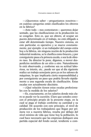 Cincuenta meses en Moscú



   —¿Queremos saber —preguntamos nosotros—
en cuántas categorías están clasificados los obreros
en la fábrica?
   —Ante todo —nos contestaron— queremos dejar
sentado, que las clasificaciones en la producción no
se congelan. Esto es, que un obrero, al ocupar un
puesto determinado en el trabajo, no está obligado a
estar allí determinado tiempo. Nuestro sistema, en
este particular, es operativo y se mueve constante-
mente, por ejemplo: si un trabajador del campo entra
hoy a la fábrica, sin ninguna noción de la producción
industrial moderna, se le clasifica como bracero, y por
consiguiente pasa a la primera escala, o sea la de obre-
ro raso. Su director lo pone, digamos, a mover des-
perdicios metálicos de un sitio a otro. Naturalmente
lo está observando, y conforme sea su actitud labo-
riosa, su interés, etc., puede ser que al día siguiente
realice un trabajo semejante pero ya en los salones de
máquinas, lo que implicaría cierta responsabilidad y
por consiguiente un paso que podría llevarlo rápida-
mente a una segunda escala de clasificación. Estas
escalas son actualmente diecisiete.
   —¿Qué relación tienen estas escalas profesiona-
les con la medida de los salarios?
   —Es, exactamente, en los salarios donde más cla-
ro se puede ver la cuestión. Claro que ustedes cono-
cen el principio propio de la presente etapa, en la
cual se paga el trabajo conforme su cantidad y su
calidad. De acuerdo con este principio, el nivel de
producción de los trabajadores que llegan por pri-
mera vez a nuestra fábrica, resulta por debajo del
nivel mínimo de vida que tiene hoy la población, lo
cual hace necesario que las empresas dediquen una
partida especial del fondo social, tendiente a com-


                                                    195
 