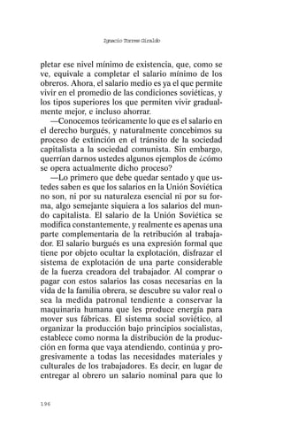 Ignacio Torres Giraldo



pletar ese nivel mínimo de existencia, que, como se
ve, equivale a completar el salario mínimo de los
obreros. Ahora, el salario medio es ya el que permite
vivir en el promedio de las condiciones soviéticas, y
los tipos superiores los que permiten vivir gradual-
mente mejor, e incluso ahorrar.
   —Conocemos teóricamente lo que es el salario en
el derecho burgués, y naturalmente concebimos su
proceso de extinción en el tránsito de la sociedad
capitalista a la sociedad comunista. Sin embargo,
querrían darnos ustedes algunos ejemplos de ¿cómo
se opera actualmente dicho proceso?
   —Lo primero que debe quedar sentado y que us-
tedes saben es que los salarios en la Unión Soviética
no son, ni por su naturaleza esencial ni por su for-
ma, algo semejante siquiera a los salarios del mun-
do capitalista. El salario de la Unión Soviética se
modifica constantemente, y realmente es apenas una
parte complementaria de la retribución al trabaja-
dor. El salario burgués es una expresión formal que
tiene por objeto ocultar la explotación, disfrazar el
sistema de explotación de una parte considerable
de la fuerza creadora del trabajador. Al comprar o
pagar con estos salarios las cosas necesarias en la
vida de la familia obrera, se descubre su valor real o
sea la medida patronal tendiente a conservar la
maquinaria humana que les produce energía para
mover sus fábricas. El sistema social soviético, al
organizar la producción bajo principios socialistas,
establece como norma la distribución de la produc-
ción en forma que vaya atendiendo, continúa y pro-
gresivamente a todas las necesidades materiales y
culturales de los trabajadores. Es decir, en lugar de
entregar al obrero un salario nominal para que lo


196
 