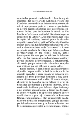Cincuenta meses en Moscú



de estudio, pero mi condición de colombiano y de
miembro del Secretariado Latinoamericano del
Komitern, me convirtió en la fuente de todo conoci-
miento, que por otra parte no era mucho, por tratar-
se de una región amazónica casi desconocida en-
tonces, incluso para los hombres de estudio en Co-
lombia. ¿Qué era en realidad el disputado trapecio
amazónico de Leticia? ¿Qué importancia real tenía
la región del conflicto, desde el punto de vista de-
mográfico, económico y político? ¿Qué significación
militar, estrategia fundamental podría tener la selva
de los viejos caucheros de la Casa Arana? ¿A dón-
de podría conducir la chispa que había estallado
sorpresivamente? De todos modos, estos
interrogantes flotaban por las oficinas de informa-
ción, por los círculos de estudios internacionales y
por los institutos de investigación, y naturalmente,
allí estaba yo que además de colombiano ocupaba
una posición que me obligaba a «saber todo».
    En mí opinión, el asalto de los guardas peruanos
al pueblo desguarnecido de Leticia, tenía por fin in-
mediato agrandar y hacer popular al entonces pre-
sidente del Perú, personaje mediocre y muy débil-
mente afianzado entre el pueblo. Al mismo tiempo,
el gobierno de Colombia que se hallaba en serias di-
ficultades económicas y políticas internas, podía
servirse del incidente para inflamar el patriotismo y
a sus sombras adquirir armas y dinero que le sirvie-
ra como respuesta a la oposición agresiva que se
movilizaba en el país bajo el comando de Laureano
Gómez. Naturalmente, el plan así concebido queda-
ba sobre medias del imperialismo yanqui, en crisis
por falta de compradores y de firmes solventes que
le reclamaran empréstitos a crecido interés, porque


                                                 205
 