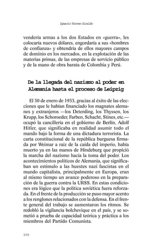 Ignacio Torres Giraldo



vendería armas a los dos Estados en «guerra», les
colocaría nuevos dólares, engordaría a sus «hombres
de confianza» y obtendría de ellos mayores campos
de dominio en los mercados, en la explotación de las
materias primas, de las empresas de servicio público
y de la mano de obra barata de Colombia y Perú.


  De la llegada del nazismo al poder en
  Alemania hasta el proceso de Leipzig
    El 30 de enero de 1933, gracias al éxito de las elec-
ciones que le habían financiado los magnates alema-
nes y extranjeros —los Deterding, los Thyssen, los
Krupp, los Schoroeder, Farben, Schacht, Stines, etc.—
ocupó la cancillería en el gobierno de Berlín, Adolf
Hitler, que significaba en realidad asumir todo el
mando bajo la forma de una dictadura terrorista. La
carta constitucional de la república burguesa firma-
da por Weimar a raíz de la caída del imperio, había
muerto ya en las manos de Hindeburg que propició
la marcha del nazismo hacía la toma del poder. Los
acontecimientos políticos de Alemania, que significa-
ban un estimulo a las huestes nazi fascistas en el
mundo capitalista, principalmente en Europa, eran
al mismo tiempo un avance poderoso en la prepara-
ción de la guerra contra la URSS. En estas condicio-
nes era lógico que la política soviética fuera reforza-
da. En el frente de la producción se puso mayor acento
a los renglones relacionados con la defensa. En el fren-
te general del trabajo se aumentaron los ritmos. Se
redobló la vigilancia bolchevique en el país, y se so-
metió a prueba de capacidad teórica y práctica a los
miembros del Partido Comunista.

206
 