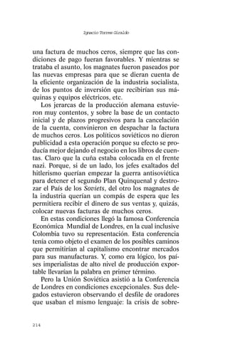 Ignacio Torres Giraldo



una factura de muchos ceros, siempre que las con-
diciones de pago fueran favorables. Y mientras se
trataba el asunto, los magnates fueron paseados por
las nuevas empresas para que se dieran cuenta de
la eficiente organización de la industria socialista,
de los puntos de inversión que recibirían sus má-
quinas y equipos eléctricos, etc.
   Los jerarcas de la producción alemana estuvie-
ron muy contentos, y sobre la base de un contacto
inicial y de plazos progresivos para la cancelación
de la cuenta, convinieron en despachar la factura
de muchos ceros. Los políticos soviéticos no dieron
publicidad a esta operación porque su efecto se pro-
ducía mejor dejando el negocio en los libros de cuen-
tas. Claro que la cuña estaba colocada en el frente
nazi. Porque, si de un lado, los jefes exaltados del
hitlerismo querían empezar la guerra antisoviética
para detener el segundo Plan Quinquenal y destro-
zar el País de los Soviets, del otro los magnates de
la industria querían un compás de espera que les
permitiera recibir el dinero de sus ventas y, quizás,
colocar nuevas facturas de muchos ceros.
   En estas condiciones llegó la famosa Conferencia
Económica Mundial de Londres, en la cual inclusive
Colombia tuvo su representación. Esta conferencia
tenía como objeto el examen de los posibles caminos
que permitirían al capitalismo encontrar mercados
para sus manufacturas. Y, como era lógico, los paí-
ses imperialistas de alto nivel de producción expor-
table llevarían la palabra en primer término.
   Pero la Unión Soviética asistió a la Conferencia
de Londres en condiciones excepcionales. Sus dele-
gados estuvieron observando el desfile de oradores
que usaban el mismo lenguaje: la crisis de sobre-


214
 