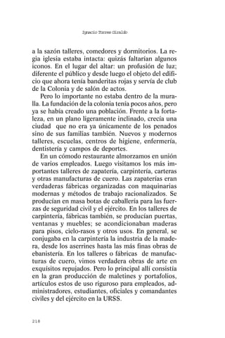 Ignacio Torres Giraldo



a la sazón talleres, comedores y dormitorios. La re-
gia iglesia estaba intacta: quizás faltarían algunos
iconos. En el lugar del altar: un profusión de luz;
diferente el público y desde luego el objeto del edifi-
cio que ahora tenía banderitas rojas y servía de club
de la Colonia y de salón de actos.
    Pero lo importante no estaba dentro de la mura-
lla. La fundación de la colonia tenía pocos años, pero
ya se había creado una población. Frente a la forta-
leza, en un plano ligeramente inclinado, crecía una
ciudad que no era ya únicamente de los penados
sino de sus familias también. Nuevos y modernos
talleres, escuelas, centros de higiene, enfermería,
dentistería y campos de deportes.
    En un cómodo restaurante almorzamos en unión
de varios empleados. Luego visitamos los más im-
portantes talleres de zapatería, carpintería, carteras
y otras manufacturas de cuero. Las zapaterías eran
verdaderas fábricas organizadas con maquinarias
modernas y métodos de trabajo racionalizados. Se
producían en masa botas de caballería para las fuer-
zas de seguridad civil y el ejército. En los talleres de
carpintería, fábricas también, se producían puertas,
ventanas y muebles; se acondicionaban maderas
para pisos, cielo-rasos y otros usos. En general, se
conjugaba en la carpintería la industria de la made-
ra, desde los aserrines hasta las más finas obras de
ebanistería. En los talleres o fábricas de manufac-
turas de cuero, vimos verdadera obras de arte en
exquísitos repujados. Pero lo principal allí consistía
en la gran producción de maletines y portafolios,
artículos estos de uso riguroso para empleados, ad-
ministradores, estudiantes, oficiales y comandantes
civiles y del ejército en la URSS.


218
 