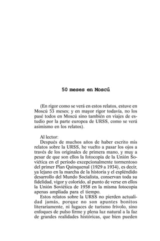 Cincuenta meses en Moscú




              50 meses en Moscú

   (En rigor como se verá en estos relatos, estuve en
Moscú 53 meses; y en mayor rigor todavía, no los
pasé todos en Moscú sino también en viajes de es-
tudio por la parte europea de URSS, como se verá
asimismo en los relatos).

    Al lector:
    Después de muchos años de haber escrito mis
relatos sobre la URSS, he vuelto a pasar los ojos a
través de los originales de primera mano, y muy a
pesar de que son ellos la fotocopia de la Unión So-
viética en el período excepcionalmente tormentoso
del primer Plan Quinquenal (1929 a 1934), es decir,
ya lejano en la marcha de la historia y el espléndido
desarrollo del Mundo Socialista, conservan toda su
fidelidad, vigor y colorido, al punto de verse en ellos
la Unión Soviética de 1958 en la misma fotocopia
apenas ampliada para el tiempo.
    Estos relatos sobre la URSS no pierden actuali-
dad jamás, porque no son apuntes bonitos
literariamente, ni fugaces de turismo frívolo, sino
enfoques de pulso firme y plena luz natural a la faz
de grandes realidades históricas, que bien pueden

                                                    23
 