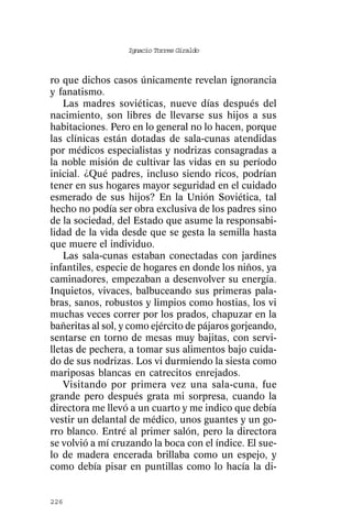 Ignacio Torres Giraldo



ro que dichos casos únicamente revelan ignorancia
y fanatismo.
    Las madres soviéticas, nueve días después del
nacimiento, son libres de llevarse sus hijos a sus
habitaciones. Pero en lo general no lo hacen, porque
las clínicas están dotadas de sala-cunas atendidas
por médicos especialistas y nodrizas consagradas a
la noble misión de cultivar las vidas en su período
inicial. ¿Qué padres, incluso siendo ricos, podrían
tener en sus hogares mayor seguridad en el cuidado
esmerado de sus hijos? En la Unión Soviética, tal
hecho no podía ser obra exclusiva de los padres sino
de la sociedad, del Estado que asume la responsabi-
lidad de la vida desde que se gesta la semilla hasta
que muere el individuo.
    Las sala-cunas estaban conectadas con jardines
infantiles, especie de hogares en donde los niños, ya
caminadores, empezaban a desenvolver su energía.
Inquietos, vivaces, balbuceando sus primeras pala-
bras, sanos, robustos y limpios como hostias, los vi
muchas veces correr por los prados, chapuzar en la
bañeritas al sol, y como ejército de pájaros gorjeando,
sentarse en torno de mesas muy bajitas, con servi-
lletas de pechera, a tomar sus alimentos bajo cuida-
do de sus nodrizas. Los vi durmiendo la siesta como
mariposas blancas en catrecitos enrejados.
    Visitando por primera vez una sala-cuna, fue
grande pero después grata mi sorpresa, cuando la
directora me llevó a un cuarto y me indico que debía
vestir un delantal de médico, unos guantes y un go-
rro blanco. Entré al primer salón, pero la directora
se volvió a mí cruzando la boca con el índice. El sue-
lo de madera encerada brillaba como un espejo, y
como debía pisar en puntillas como lo hacía la di-


226
 