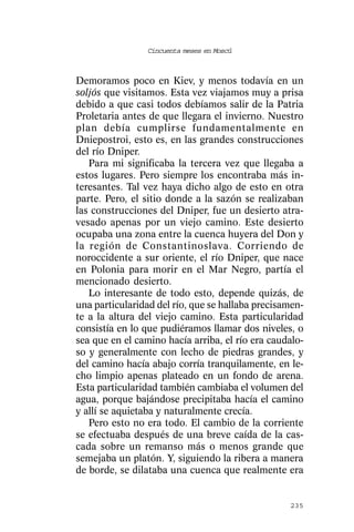Cincuenta meses en Moscú



Demoramos poco en Kiev, y menos todavía en un
soljós que visitamos. Esta vez viajamos muy a prisa
debido a que casi todos debíamos salir de la Patria
Proletaria antes de que llegara el invierno. Nuestro
plan debía cumplirse fundamentalmente en
Dniepostroi, esto es, en las grandes construcciones
del río Dniper.
   Para mi significaba la tercera vez que llegaba a
estos lugares. Pero siempre los encontraba más in-
teresantes. Tal vez haya dicho algo de esto en otra
parte. Pero, el sitio donde a la sazón se realizaban
las construcciones del Dniper, fue un desierto atra-
vesado apenas por un viejo camino. Este desierto
ocupaba una zona entre la cuenca huyera del Don y
la región de Constantinoslava. Corriendo de
noroccidente a sur oriente, el río Dniper, que nace
en Polonia para morir en el Mar Negro, partía el
mencionado desierto.
   Lo interesante de todo esto, depende quizás, de
una particularidad del río, que se hallaba precisamen-
te a la altura del viejo camino. Esta particularidad
consistía en lo que pudiéramos llamar dos niveles, o
sea que en el camino hacía arriba, el río era caudalo-
so y generalmente con lecho de piedras grandes, y
del camino hacía abajo corría tranquilamente, en le-
cho limpio apenas plateado en un fondo de arena.
Esta particularidad también cambiaba el volumen del
agua, porque bajándose precipitaba hacía el camino
y allí se aquietaba y naturalmente crecía.
   Pero esto no era todo. El cambio de la corriente
se efectuaba después de una breve caída de la cas-
cada sobre un remanso más o menos grande que
semejaba un platón. Y, siguiendo la ribera a manera
de borde, se dilataba una cuenca que realmente era


                                                  235
 