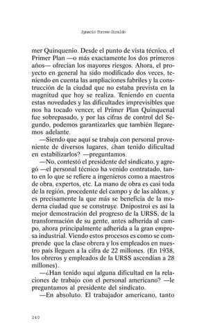 Ignacio Torres Giraldo



mer Quinquenio. Desde el punto de vista técnico, el
Primer Plan —o más exactamente los dos primeros
años— ofrecían los mayores riesgos. Ahora, el pro-
yecto en general ha sido modificado dos veces, te-
niendo en cuenta las ampliaciones fabriles y la cons-
trucción de la ciudad que no estaba prevista en la
magnitud que hoy se realiza. Teniendo en cuenta
estas novedades y las dificultades imprevisibles que
nos ha tocado vencer, el Primer Plan Quinquenal
fue sobrepasado, y por las cifras de control del Se-
gundo, podemos garantizarles que también llegare-
mos adelante.
   —Siendo que aquí se trabaja con personal prove-
niente de diversos lugares, ¿han tenido dificultad
en estabilizarlos? —preguntamos.
   —No, contestó el presidente del sindicato, y agre-
gó —el personal técnico ha venido contratado, tan-
to en lo que se refiere a ingenieros como a maestros
de obra, expertos, etc. La mano de obra es casi toda
de la región, procedente del campo y de las aldeas, y
es precisamente la que más se beneficia de la mo-
derna ciudad que se construye. Dnipostroi es así la
mejor demostración del progreso de la URSS, de la
transformación de su gente, antes adherida al cam-
po, ahora principalmente adherida a la gran empre-
sa industrial. Viendo estos procesos es como se com-
prende que la clase obrera y los empleados en nues-
tro país lleguen a la cifra de 22 millones. (En 1938,
los obreros y empleados de la URSS ascendían a 28
millones).
   —¿Han tenido aquí alguna dificultad en la rela-
ciones de trabajo con el personal americano? —le
preguntamos al presidente del sindicato.
   —En absoluto. El trabajador americano, tanto


240
 