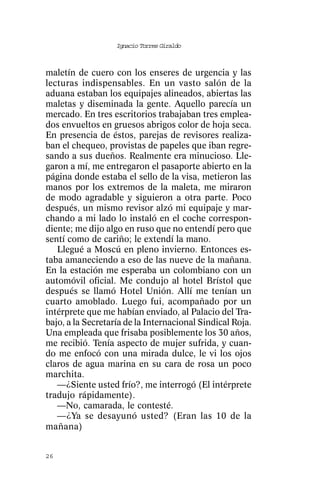 Ignacio Torres Giraldo



maletín de cuero con los enseres de urgencia y las
lecturas indispensables. En un vasto salón de la
aduana estaban los equipajes alineados, abiertas las
maletas y diseminada la gente. Aquello parecía un
mercado. En tres escritorios trabajaban tres emplea-
dos envueltos en gruesos abrigos color de hoja seca.
En presencia de éstos, parejas de revisores realiza-
ban el chequeo, provistas de papeles que iban regre-
sando a sus dueños. Realmente era minucioso. Lle-
garon a mí, me entregaron el pasaporte abierto en la
página donde estaba el sello de la visa, metieron las
manos por los extremos de la maleta, me miraron
de modo agradable y siguieron a otra parte. Poco
después, un mismo revisor alzó mi equipaje y mar-
chando a mi lado lo instaló en el coche correspon-
diente; me dijo algo en ruso que no entendí pero que
sentí como de cariño; le extendí la mano.
   Llegué a Moscú en pleno invierno. Entonces es-
taba amaneciendo a eso de las nueve de la mañana.
En la estación me esperaba un colombiano con un
automóvil oficial. Me condujo al hotel Brístol que
después se llamó Hotel Unión. Allí me tenían un
cuarto amoblado. Luego fui, acompañado por un
intérprete que me habían enviado, al Palacio del Tra-
bajo, a la Secretaría de la Internacional Sindical Roja.
Una empleada que frisaba posiblemente los 30 años,
me recibió. Tenía aspecto de mujer sufrida, y cuan-
do me enfocó con una mirada dulce, le vi los ojos
claros de agua marina en su cara de rosa un poco
marchita.
   —¿Siente usted frío?, me interrogó (El intérprete
tradujo rápidamente).
   —No, camarada, le contesté.
   —¿Ya se desayunó usted? (Eran las 10 de la
mañana)


26
 